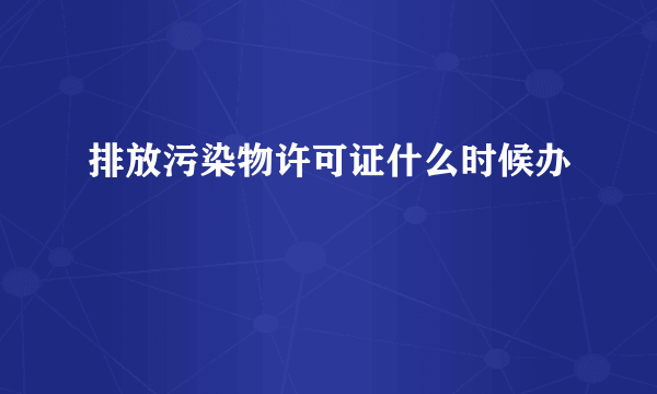 排放污染物许可证什么时候办