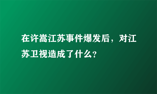 在许嵩江苏事件爆发后，对江苏卫视造成了什么？