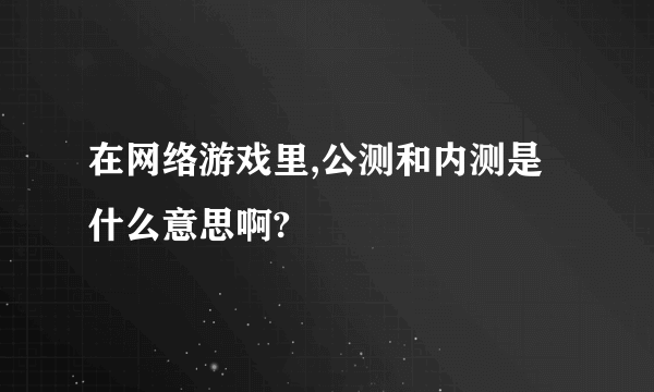 在网络游戏里,公测和内测是什么意思啊?