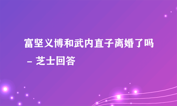 富坚义博和武内直子离婚了吗 - 芝士回答