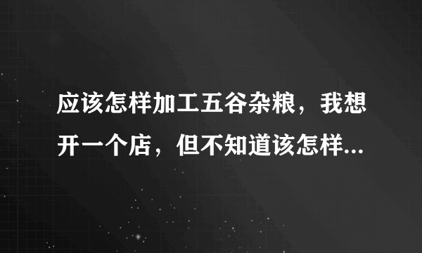 应该怎样加工五谷杂粮，我想开一个店，但不知道该怎样做，求帮忙解答