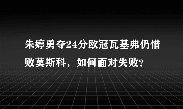 朱婷勇夺24分欧冠瓦基弗仍惜败莫斯科，如何面对失败？