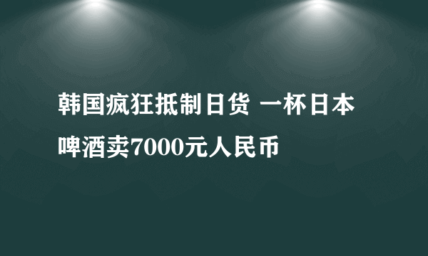 韩国疯狂抵制日货 一杯日本啤酒卖7000元人民币