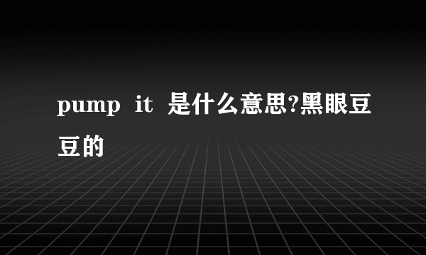 pump  it  是什么意思?黑眼豆豆的