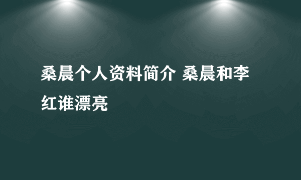 桑晨个人资料简介 桑晨和李红谁漂亮