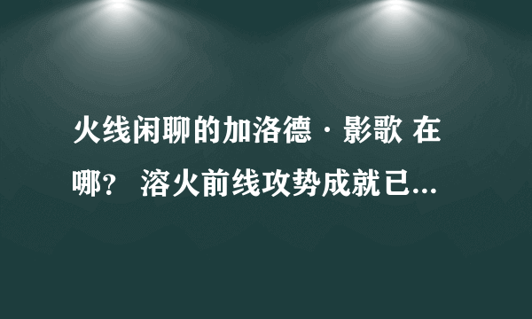 火线闲聊的加洛德·影歌 在哪？ 溶火前线攻势成就已得 求具体位置 最好有坐标