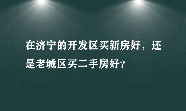 在济宁的开发区买新房好，还是老城区买二手房好？