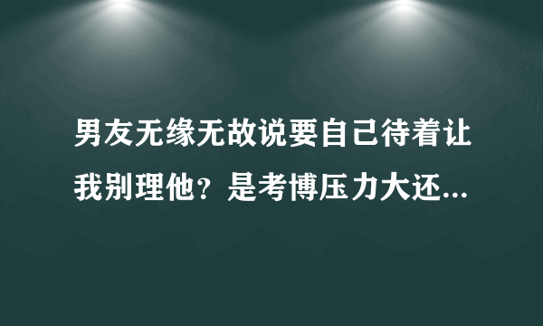 男友无缘无故说要自己待着让我别理他？是考博压力大还是想分手？