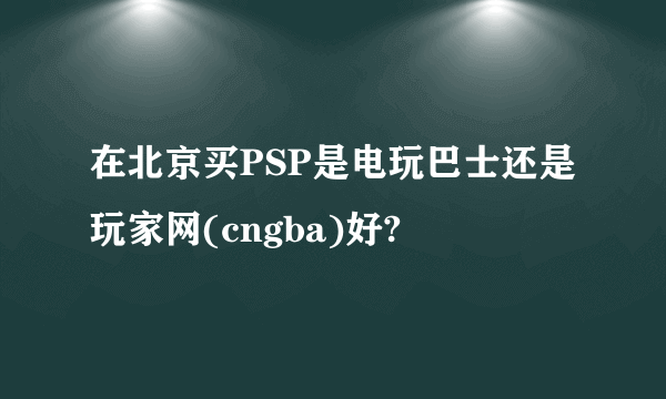 在北京买PSP是电玩巴士还是玩家网(cngba)好?