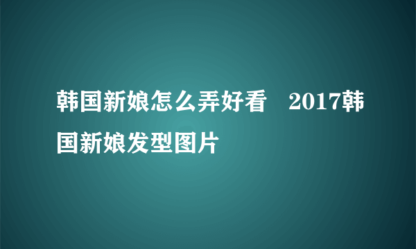 韩国新娘怎么弄好看   2017韩国新娘发型图片