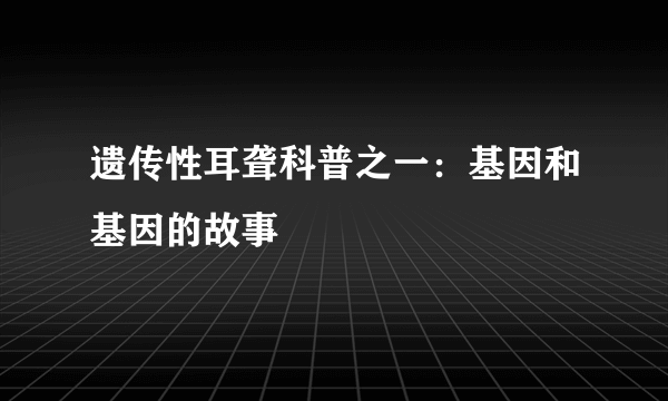 遗传性耳聋科普之一：基因和基因的故事