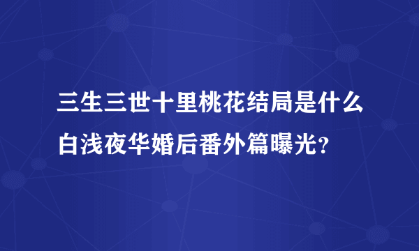 三生三世十里桃花结局是什么白浅夜华婚后番外篇曝光？