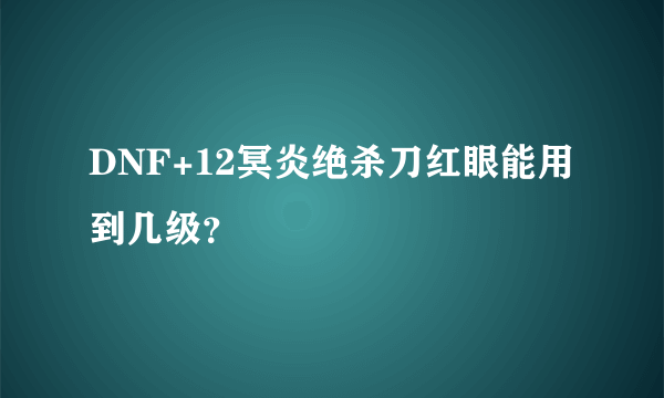 DNF+12冥炎绝杀刀红眼能用到几级？