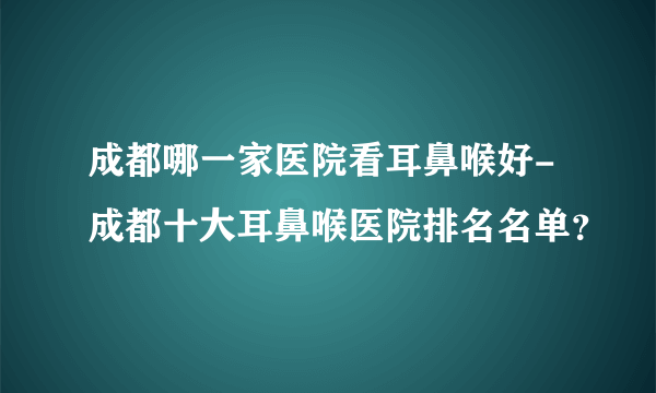 成都哪一家医院看耳鼻喉好-成都十大耳鼻喉医院排名名单？