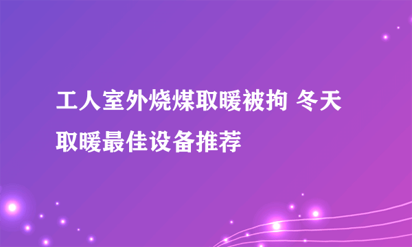 工人室外烧煤取暖被拘 冬天取暖最佳设备推荐