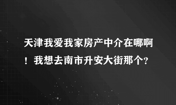 天津我爱我家房产中介在哪啊！我想去南市升安大街那个？