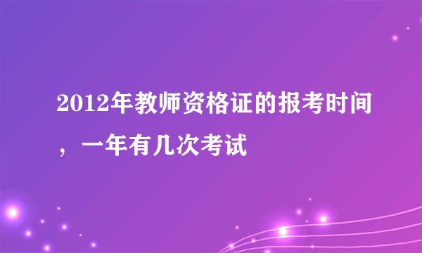 2012年教师资格证的报考时间，一年有几次考试