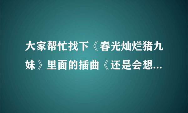 大家帮忙找下《春光灿烂猪九妹》里面的插曲《还是会想你》的歌词貌似是王乐昌的~~~