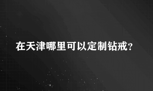 在天津哪里可以定制钻戒？