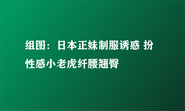 组图：日本正妹制服诱惑 扮性感小老虎纤腰翘臀