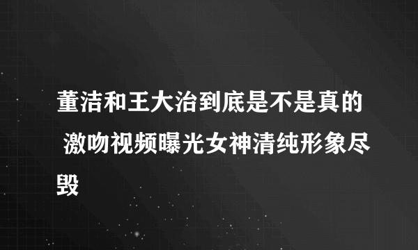 董洁和王大治到底是不是真的 激吻视频曝光女神清纯形象尽毁