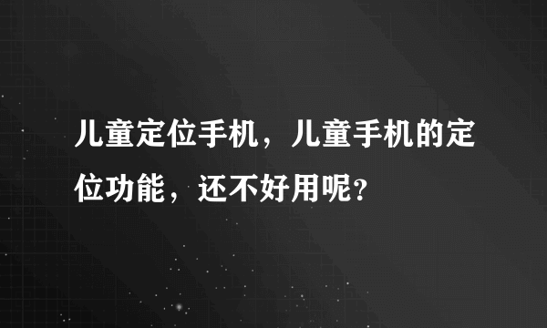 儿童定位手机，儿童手机的定位功能，还不好用呢？