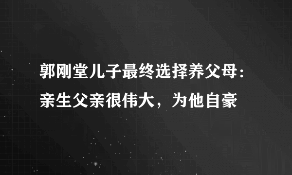 郭刚堂儿子最终选择养父母：亲生父亲很伟大，为他自豪