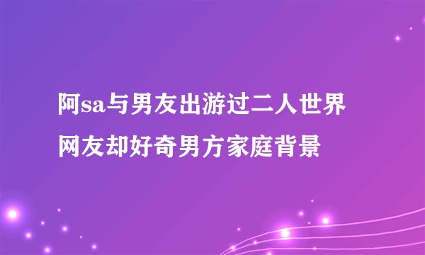 阿sa与男友出游过二人世界 网友却好奇男方家庭背景