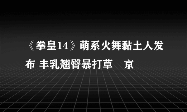 《拳皇14》萌系火舞黏土人发布 丰乳翘臀暴打草薙京