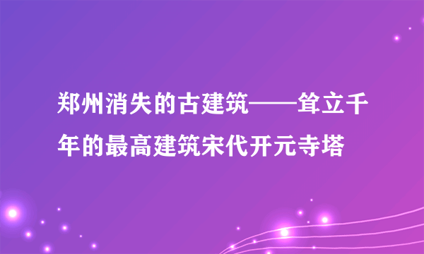 郑州消失的古建筑——耸立千年的最高建筑宋代开元寺塔