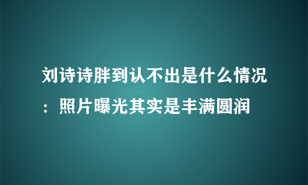 刘诗诗胖到认不出是什么情况：照片曝光其实是丰满圆润