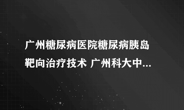 广州糖尿病医院糖尿病胰岛​靶向治疗技术 广州科大中医医院糖尿逆转中心糖尿病靶向治疗​