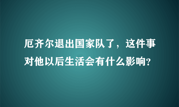 厄齐尔退出国家队了，这件事对他以后生活会有什么影响？