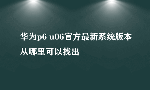 华为p6 u06官方最新系统版本从哪里可以找出