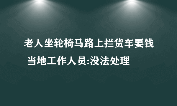 老人坐轮椅马路上拦货车要钱 当地工作人员:没法处理