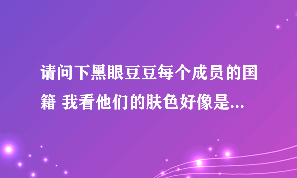 请问下黑眼豆豆每个成员的国籍 我看他们的肤色好像是不同民族的，但是来自哪里呢？