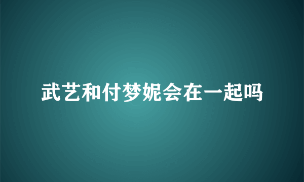 武艺和付梦妮会在一起吗