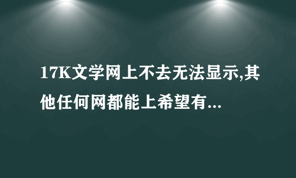 17K文学网上不去无法显示,其他任何网都能上希望有高手帮忙