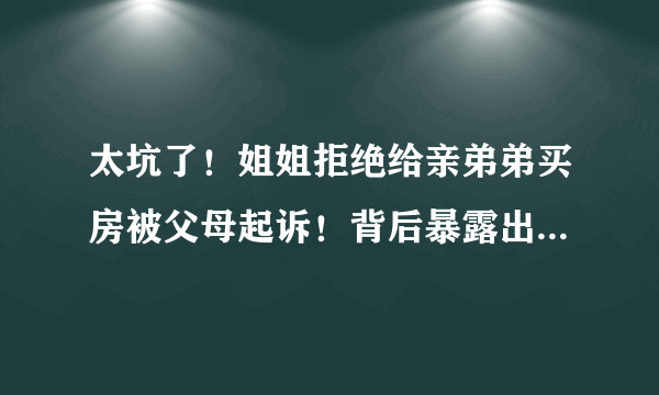 太坑了！姐姐拒绝给亲弟弟买房被父母起诉！背后暴露出了哪些人性问题？