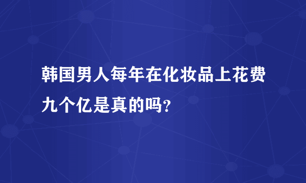 韩国男人每年在化妆品上花费九个亿是真的吗？