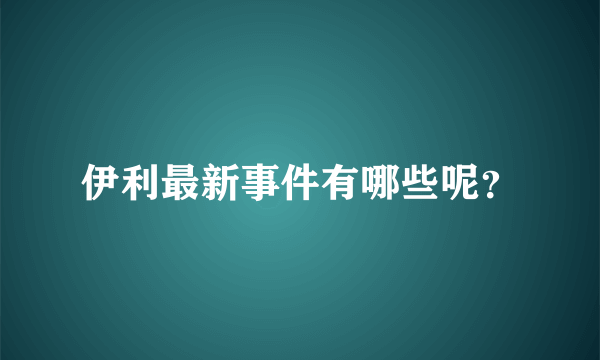 伊利最新事件有哪些呢？