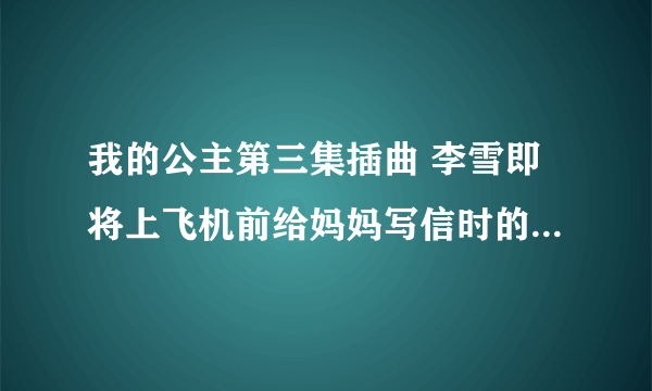 我的公主第三集插曲 李雪即将上飞机前给妈妈写信时的背景音乐，谁知道告诉我啊，谢谢了！