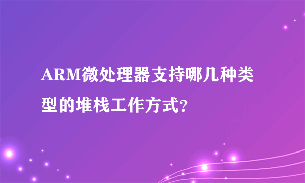 ARM微处理器支持哪几种类型的堆栈工作方式？