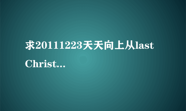 求20111223天天向上从last Christmas往后所有的歌！拜托！！