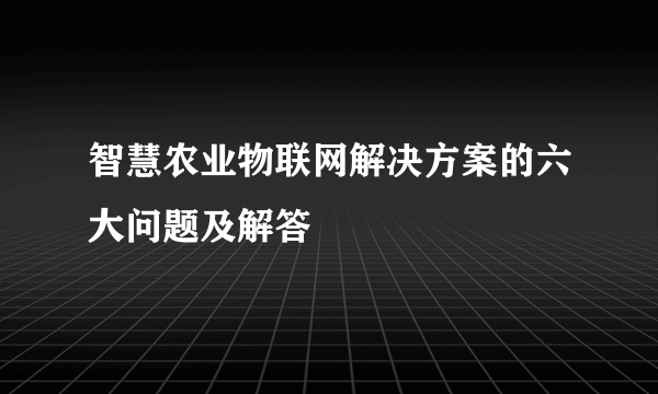 智慧农业物联网解决方案的六大问题及解答