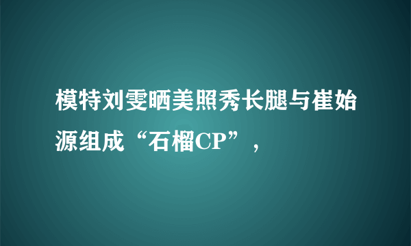 模特刘雯晒美照秀长腿与崔始源组成“石榴CP”，