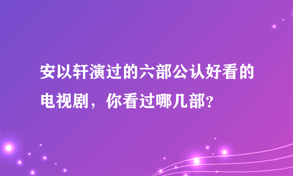 安以轩演过的六部公认好看的电视剧，你看过哪几部？