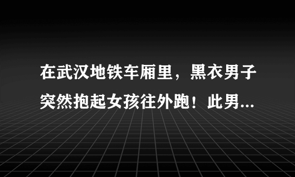 在武汉地铁车厢里，黑衣男子突然抱起女孩往外跑！此男子为何会这么做？