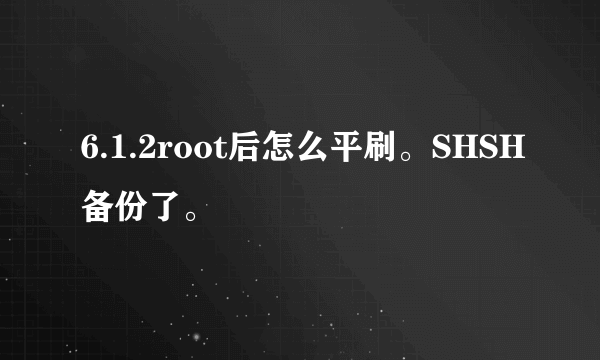 6.1.2root后怎么平刷。SHSH备份了。