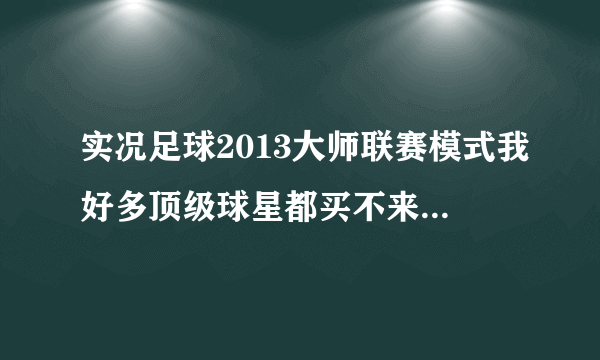 实况足球2013大师联赛模式我好多顶级球星都买不来都玩了好几个赛季了？